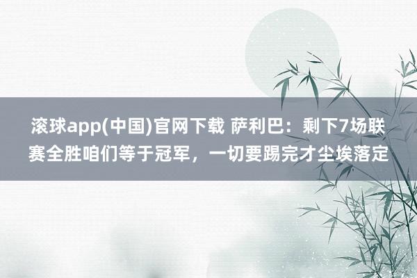 滚球app(中国)官网下载 萨利巴：剩下7场联赛全胜咱们等于冠军，一切要踢完才尘埃落定
