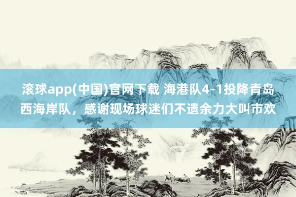 滚球app(中国)官网下载 海港队4-1投降青岛西海岸队，感谢现场球迷们不遗余力大叫市欢