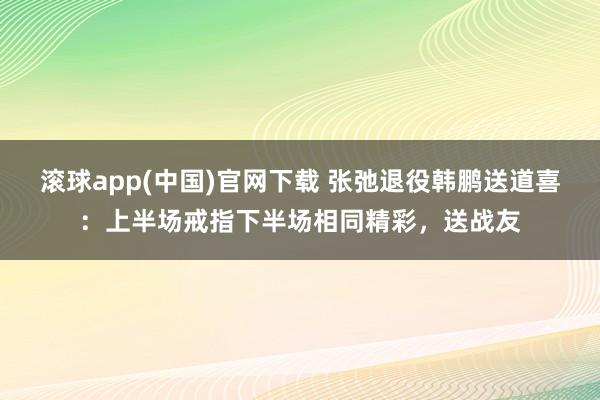 滚球app(中国)官网下载 张弛退役韩鹏送道喜：上半场戒指下半场相同精彩，送战友