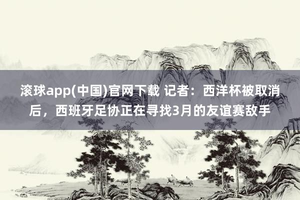 滚球app(中国)官网下载 记者：西洋杯被取消后，西班牙足协正在寻找3月的友谊赛敌手