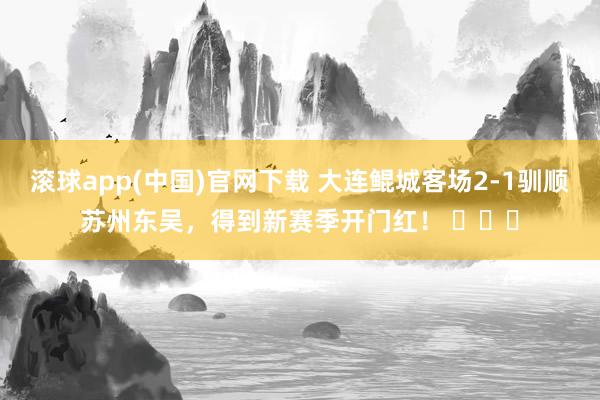 滚球app(中国)官网下载 大连鲲城客场2-1驯顺苏州东吴，得到新赛季开门红！ ​​​