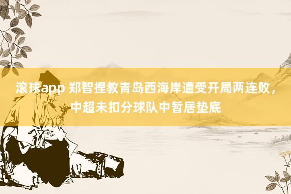滚球app 郑智捏教青岛西海岸遭受开局两连败，中超未扣分球队中暂居垫底