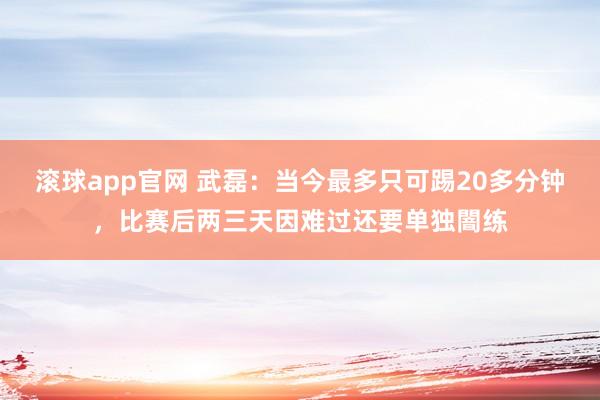 滚球app官网 武磊：当今最多只可踢20多分钟，比赛后两三天因难过还要单独闇练
