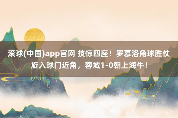 滚球(中国)app官网 技惊四座！罗慕洛角球胜仗旋入球门近角，蓉城1-0朝上海牛！