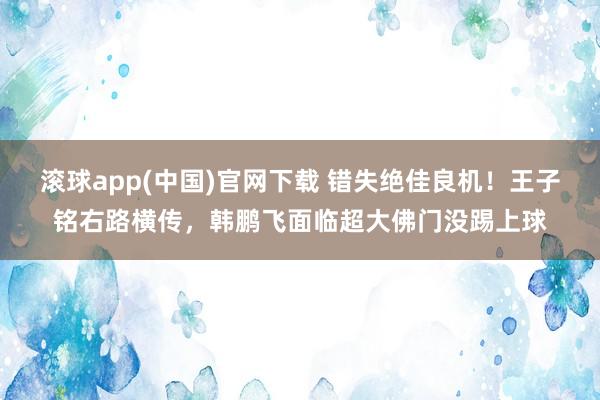 滚球app(中国)官网下载 错失绝佳良机！王子铭右路横传，韩鹏飞面临超大佛门没踢上球