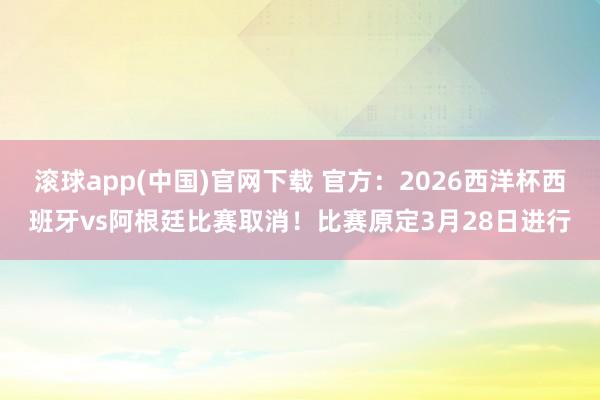 滚球app(中国)官网下载 官方：2026西洋杯西班牙vs阿根廷比赛取消！比赛原定3月28日进行
