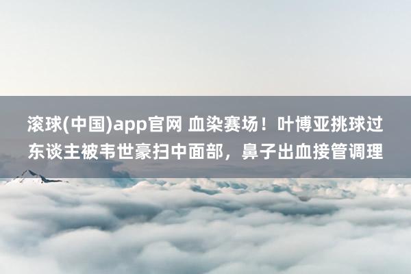 滚球(中国)app官网 血染赛场！叶博亚挑球过东谈主被韦世豪扫中面部，鼻子出血接管调理