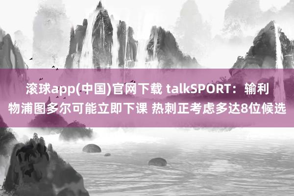 滚球app(中国)官网下载 talkSPORT：输利物浦图多尔可能立即下课 热刺正考虑多达8位候选
