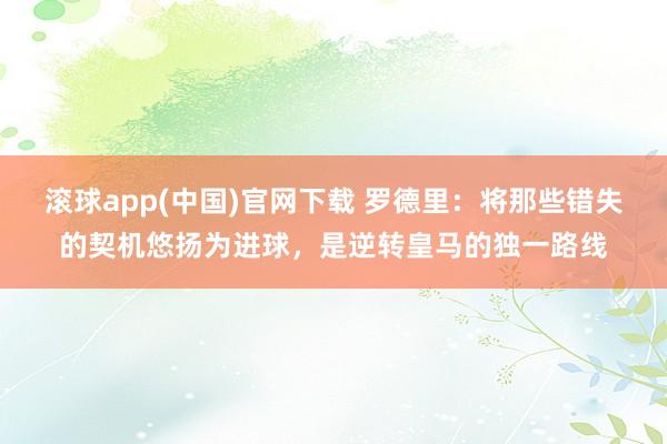 滚球app(中国)官网下载 罗德里：将那些错失的契机悠扬为进球，是逆转皇马的独一路线
