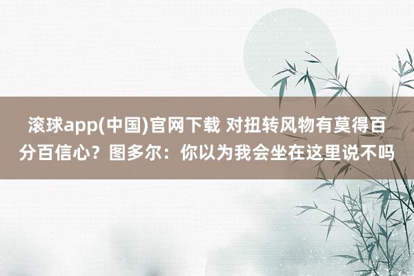 滚球app(中国)官网下载 对扭转风物有莫得百分百信心？图多尔：你以为我会坐在这里说不吗