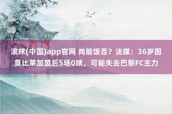 滚球(中国)app官网 尚能饭否？法媒：36岁因莫比莱加盟后5场0球，可能失去巴黎FC主力