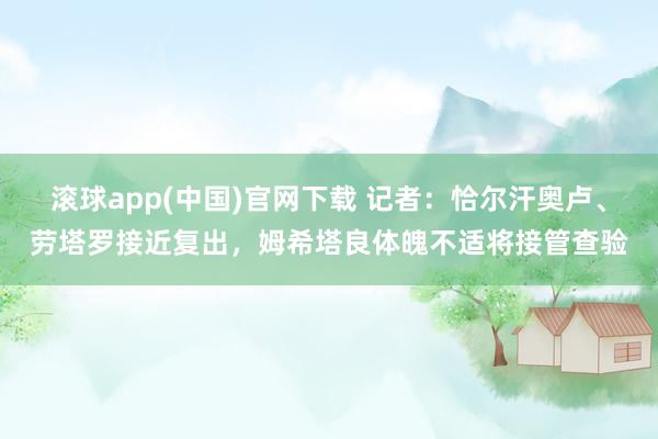 滚球app(中国)官网下载 记者：恰尔汗奥卢、劳塔罗接近复出，姆希塔良体魄不适将接管查验