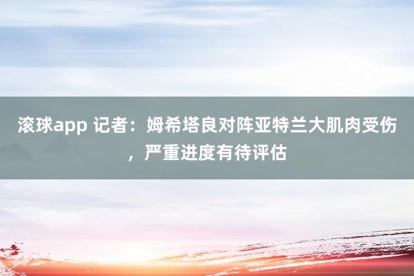 滚球app 记者：姆希塔良对阵亚特兰大肌肉受伤，严重进度有待评估