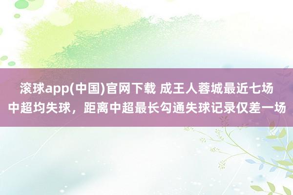 滚球app(中国)官网下载 成王人蓉城最近七场中超均失球，距离中超最长勾通失球记录仅差一场