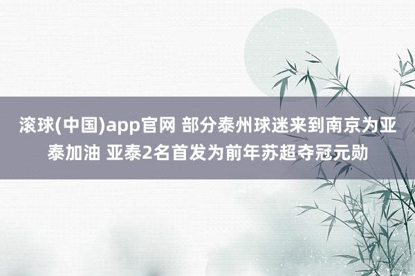 滚球(中国)app官网 部分泰州球迷来到南京为亚泰加油 亚泰2名首发为前年苏超夺冠元勋