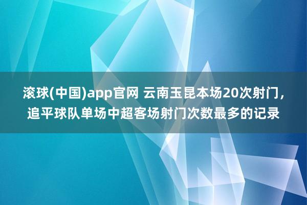 滚球(中国)app官网 云南玉昆本场20次射门，追平球队单场中超客场射门次数最多的记录