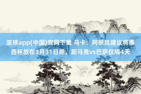 滚球app(中国)官网下载 马卡：阿根廷建议将泰西杯放在3月31日踢，距马竞vs巴萨仅隔4天