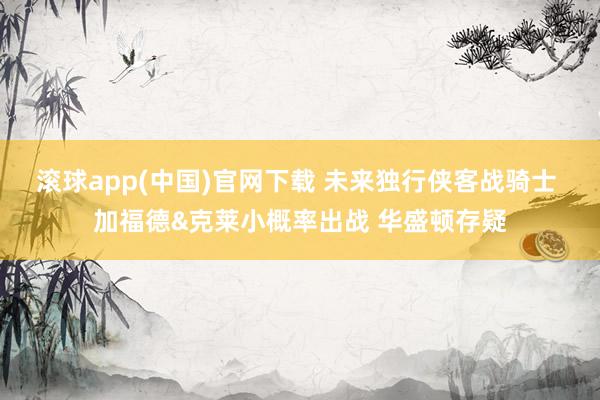滚球app(中国)官网下载 未来独行侠客战骑士 加福德&克莱小概率出战 华盛顿存疑