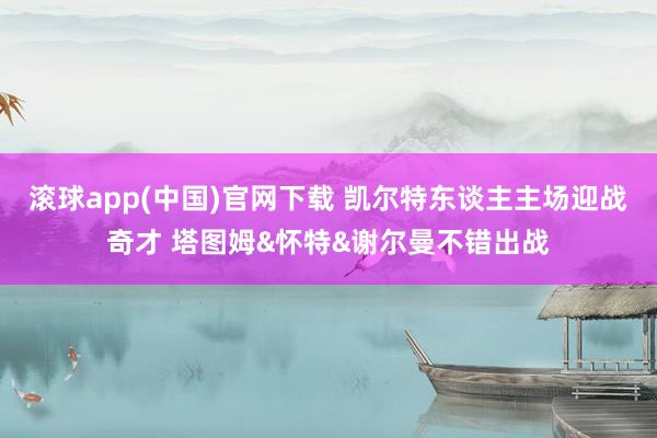 滚球app(中国)官网下载 凯尔特东谈主主场迎战奇才 塔图姆&怀特&谢尔曼不错出战