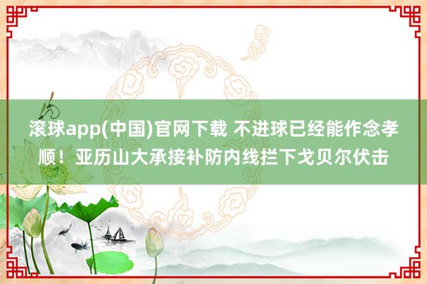 滚球app(中国)官网下载 不进球已经能作念孝顺！亚历山大承接补防内线拦下戈贝尔伏击