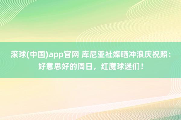 滚球(中国)app官网 库尼亚社媒晒冲浪庆祝照：好意思好的周日，红魔球迷们！