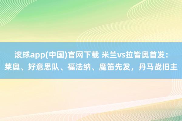 滚球app(中国)官网下载 米兰vs拉皆奥首发：莱奥、好意思队、福法纳、魔笛先发，丹马战旧主