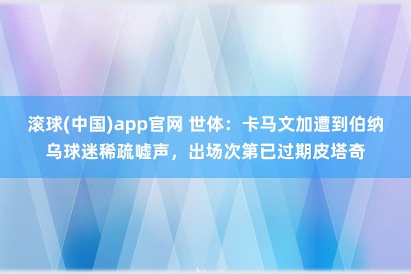 滚球(中国)app官网 世体：卡马文加遭到伯纳乌球迷稀疏嘘声，出场次第已过期皮塔奇