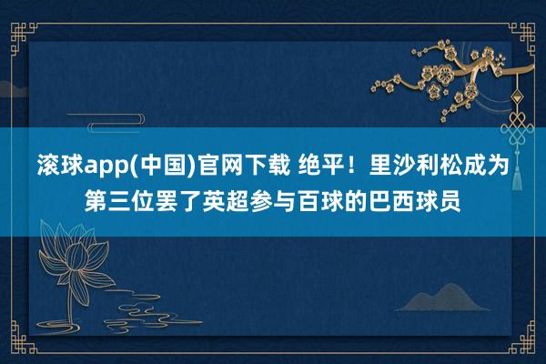 滚球app(中国)官网下载 绝平！里沙利松成为第三位罢了英超参与百球的巴西球员