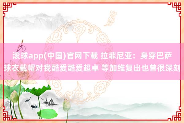 滚球app(中国)官网下载 拉菲尼亚：身穿巴萨球衣戴帽对我酷爱酷爱超卓 等加维复出也曾很深刻