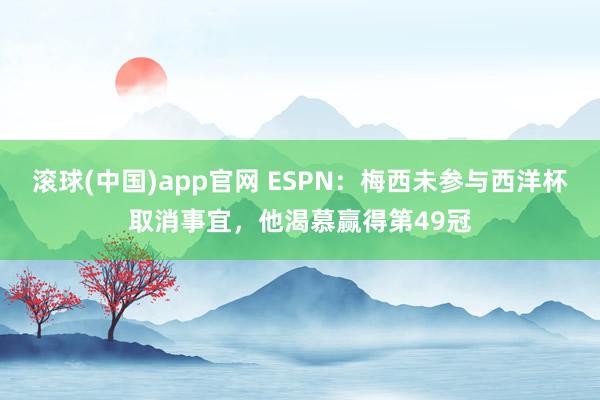 滚球(中国)app官网 ESPN：梅西未参与西洋杯取消事宜，他渴慕赢得第49冠