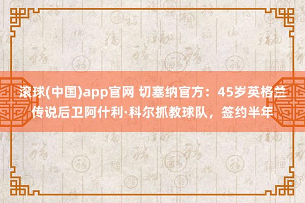 滚球(中国)app官网 切塞纳官方：45岁英格兰传说后卫阿什利·科尔抓教球队，签约半年