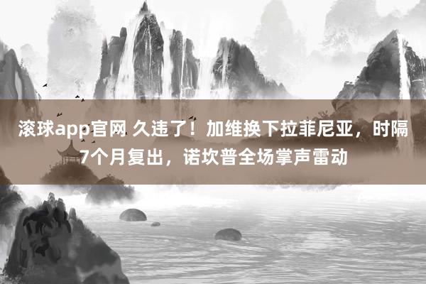 滚球app官网 久违了！加维换下拉菲尼亚，时隔7个月复出，诺坎普全场掌声雷动