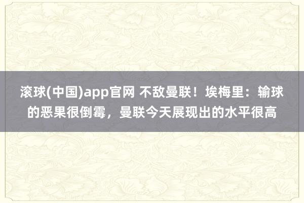 滚球(中国)app官网 不敌曼联！埃梅里：输球的恶果很倒霉，曼联今天展现出的水平很高