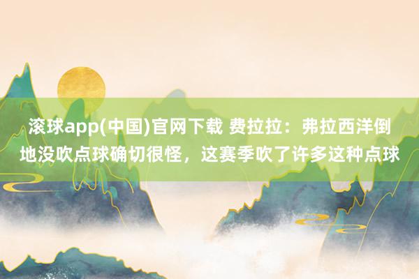 滚球app(中国)官网下载 费拉拉：弗拉西洋倒地没吹点球确切很怪，这赛季吹了许多这种点球