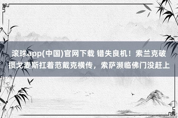 滚球app(中国)官网下载 错失良机！索兰克破损戈麦斯扛着范戴克横传，索萨濒临佛门没赶上