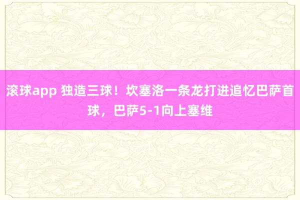 滚球app 独造三球！坎塞洛一条龙打进追忆巴萨首球，巴萨5-1向上塞维