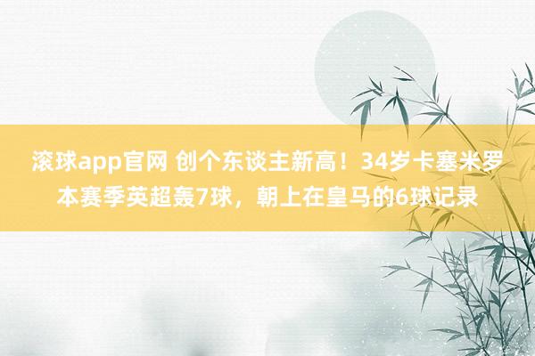 滚球app官网 创个东谈主新高！34岁卡塞米罗本赛季英超轰7球，朝上在皇马的6球记录