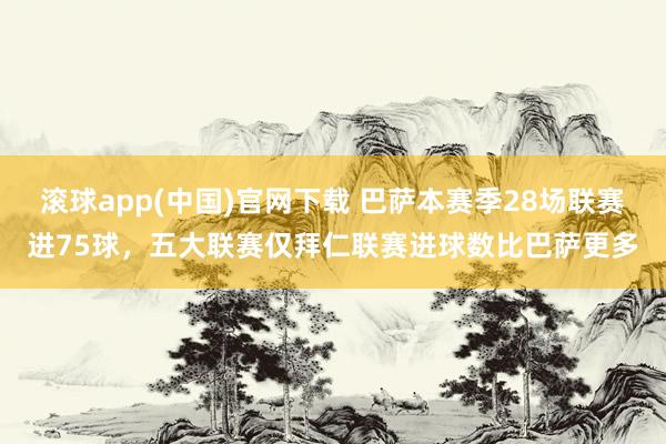 滚球app(中国)官网下载 巴萨本赛季28场联赛进75球，五大联赛仅拜仁联赛进球数比巴萨更多