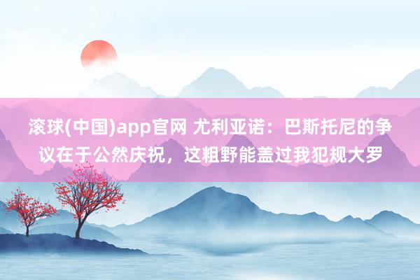 滚球(中国)app官网 尤利亚诺：巴斯托尼的争议在于公然庆祝，这粗野能盖过我犯规大罗