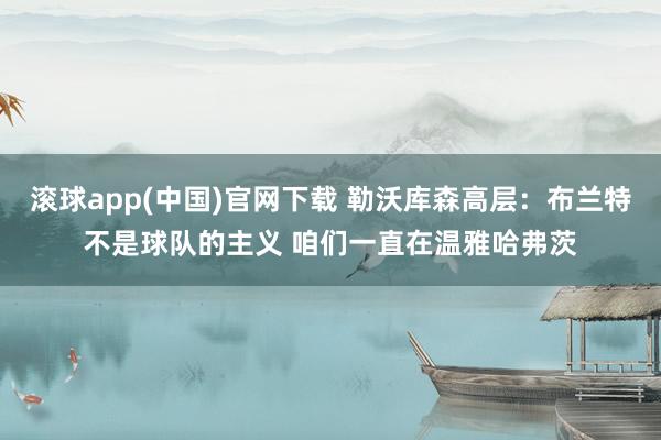 滚球app(中国)官网下载 勒沃库森高层：布兰特不是球队的主义 咱们一直在温雅哈弗茨