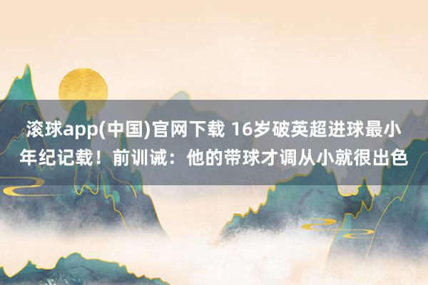 滚球app(中国)官网下载 16岁破英超进球最小年纪记载！前训诫：他的带球才调从小就很出色