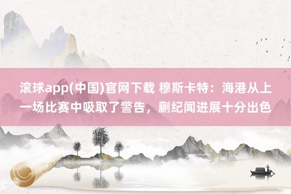 滚球app(中国)官网下载 穆斯卡特：海港从上一场比赛中吸取了警告，蒯纪闻进展十分出色