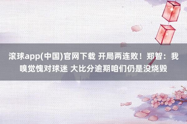 滚球app(中国)官网下载 开局两连败！郑智：我嗅觉愧对球迷 大比分逾期咱们仍是没烧毁