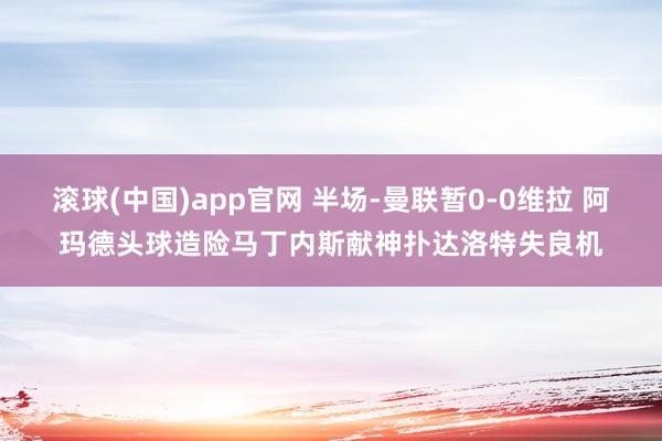 滚球(中国)app官网 半场-曼联暂0-0维拉 阿玛德头球造险马丁内斯献神扑达洛特失良机