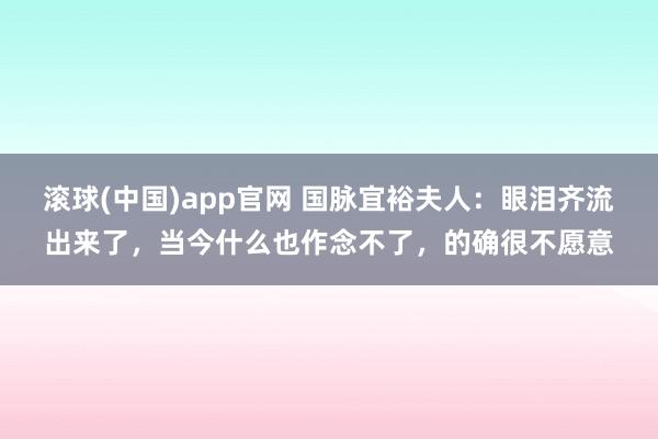 滚球(中国)app官网 国脉宜裕夫人：眼泪齐流出来了，当今什么也作念不了，的确很不愿意