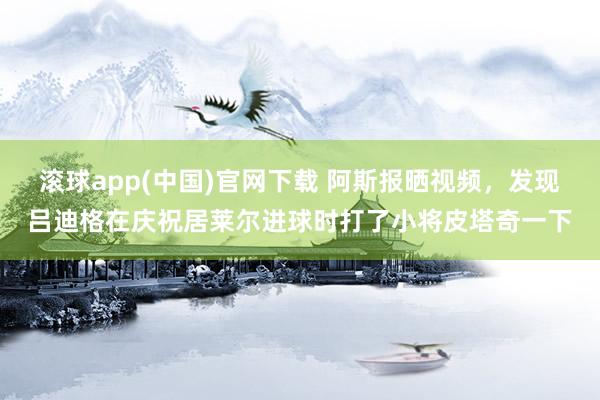 滚球app(中国)官网下载 阿斯报晒视频，发现吕迪格在庆祝居莱尔进球时打了小将皮塔奇一下