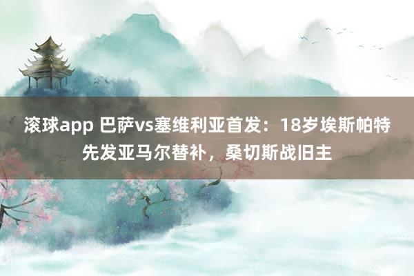 滚球app 巴萨vs塞维利亚首发：18岁埃斯帕特先发亚马尔替补，桑切斯战旧主