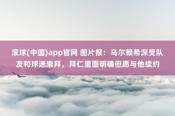 滚球(中国)app官网 图片报：乌尔赖希深受队友和球迷崇拜，拜仁里面明确但愿与他续约
