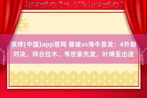 滚球(中国)app官网 蓉城vs海牛首发：4外助对决，拜合拉木、韦世豪先发，叶博亚出战
