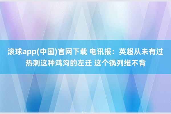 滚球app(中国)官网下载 电讯报：英超从未有过热刺这种鸿沟的左迁 这个锅列维不背